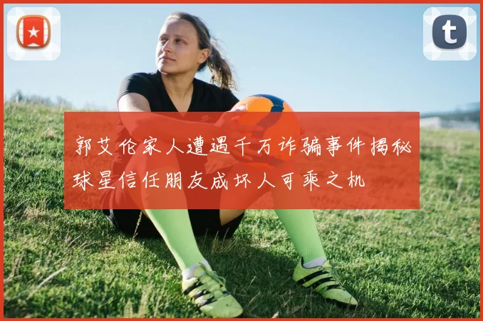 郭艾伦家人遭遇千万诈骗事件揭秘球星信任朋友成坏人可乘之机