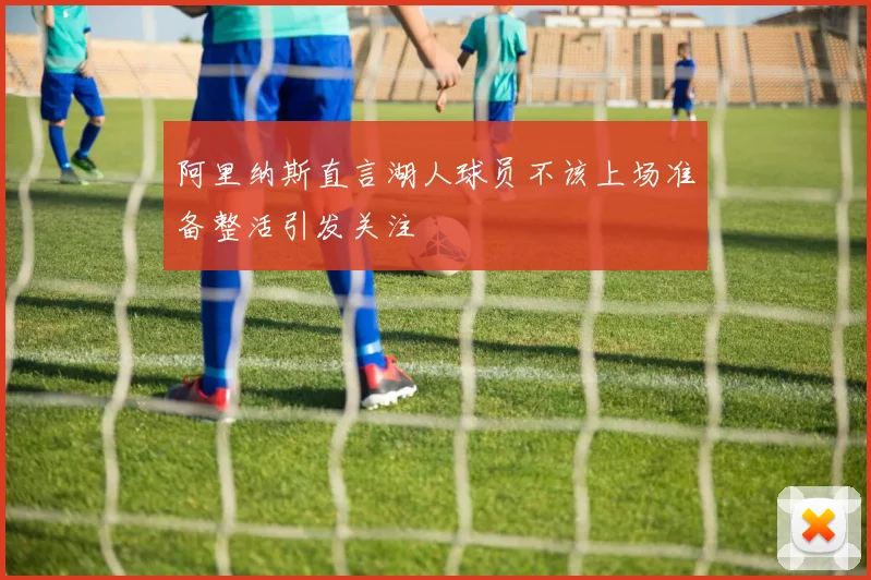 阿里纳斯直言湖人球员不该上场准备整活引发关注