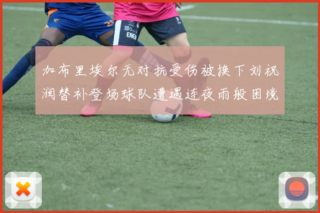 加布里埃尔无对抗受伤被换下刘祝润替补登场球队遭遇连夜雨般困境