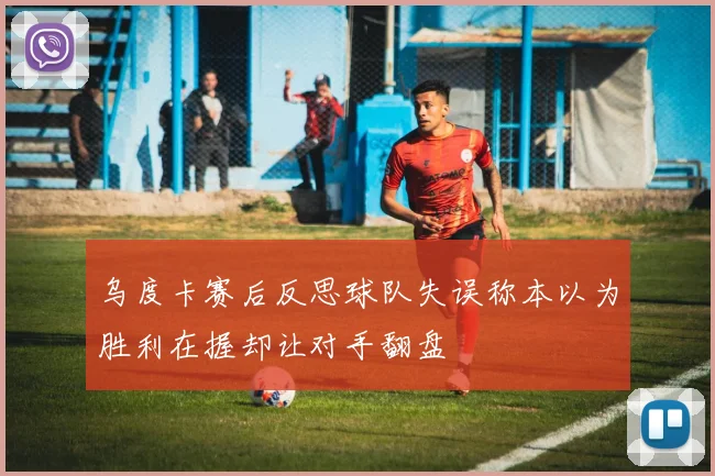 乌度卡赛后反思球队失误称本以为胜利在握却让对手翻盘