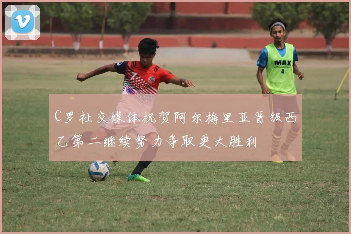 C罗社交媒体祝贺阿尔梅里亚晋级西乙第二继续努力争取更大胜利