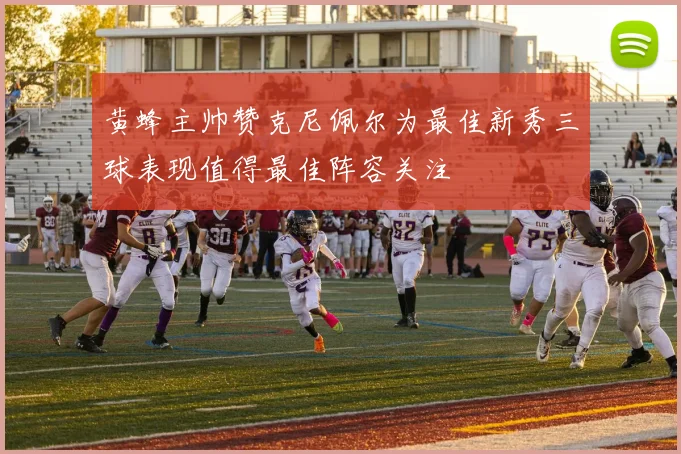 黄蜂主帅赞克尼佩尔为最佳新秀三球表现值得最佳阵容关注