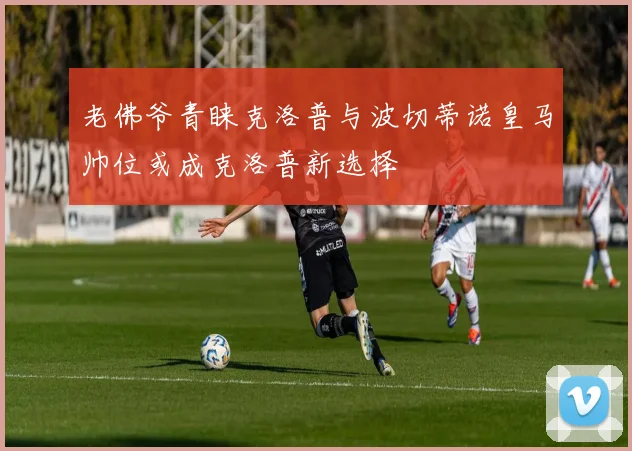 老佛爷青睐克洛普与波切蒂诺皇马帅位或成克洛普新选择