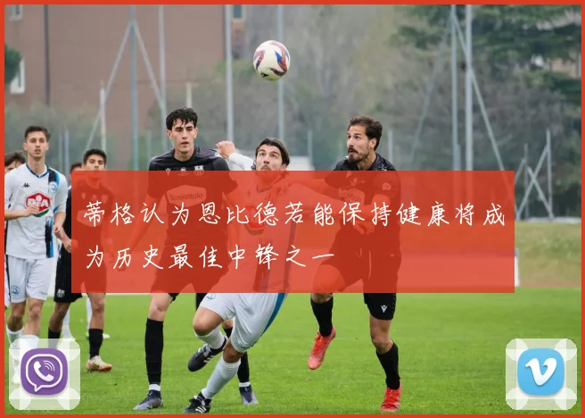 蒂格认为恩比德若能保持健康将成为历史最佳中锋之一