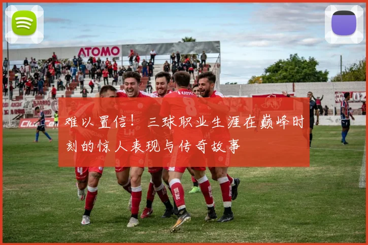 难以置信！三球职业生涯在巅峰时刻的惊人表现与传奇故事