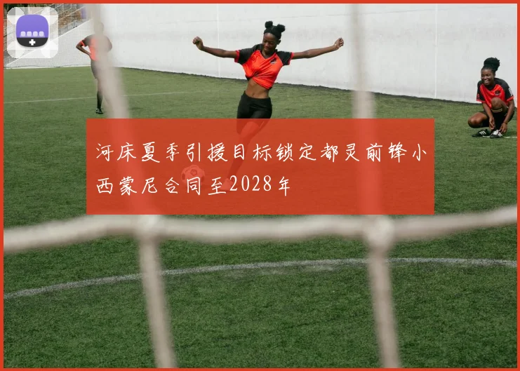 河床夏季引援目标锁定都灵前锋小西蒙尼合同至2028年