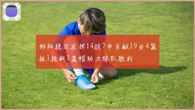 邹阳稳定发挥14投7中贡献19分4篮板1抢断1盖帽助力球队胜利